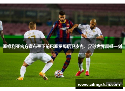 塞维利亚官方宣布签下前巴塞罗那后卫皮克，足球世界震撼一刻